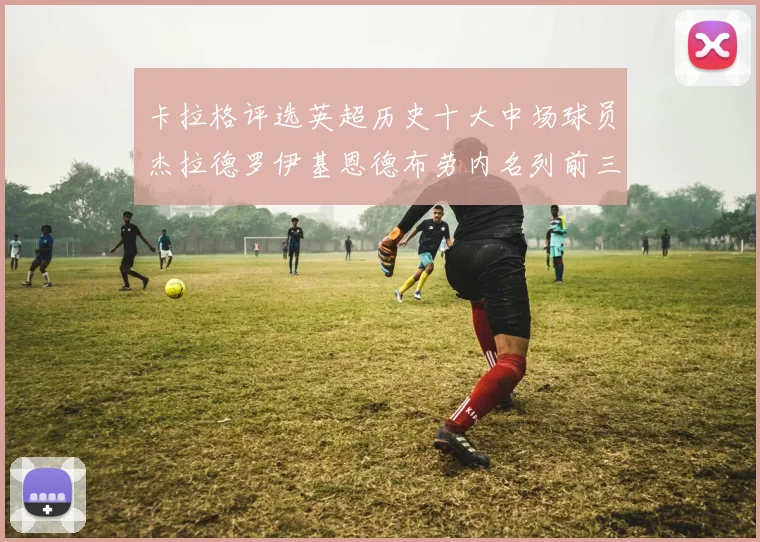 卡拉格评选英超历史十大中场球员杰拉德罗伊基恩德布劳内名列前三