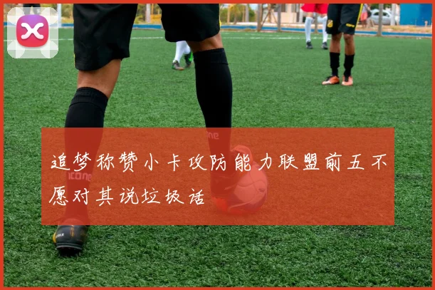 追梦称赞小卡攻防能力联盟前五不愿对其说垃圾话