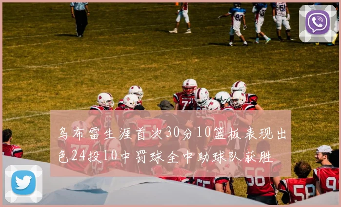 乌布雷生涯首次30分10篮板表现出色24投10中罚球全中助球队获胜