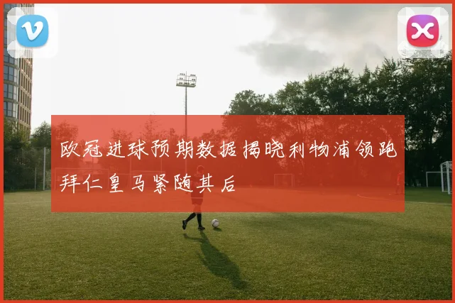 欧冠进球预期数据揭晓利物浦领跑拜仁皇马紧随其后