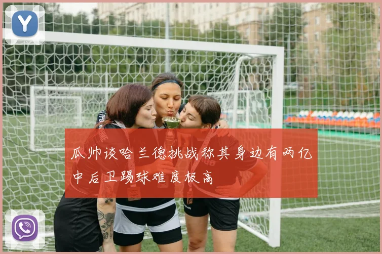 瓜帅谈哈兰德挑战称其身边有两亿中后卫踢球难度极高