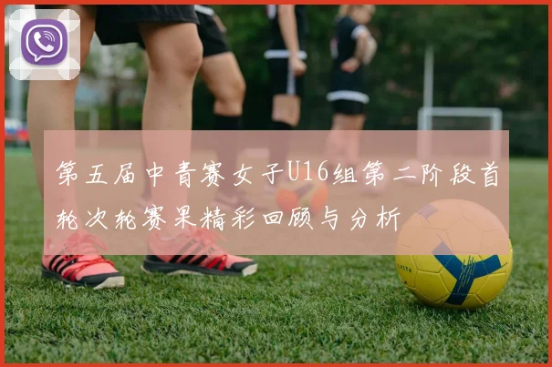 第五届中青赛女子U16组第二阶段首轮次轮赛果精彩回顾与分析
