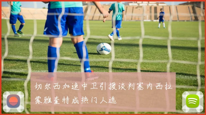 切尔西加速中卫引援谈判塞内西拉蒙雅奎特成热门人选