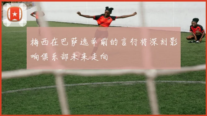 梅西在巴萨选举前的言行将深刻影响俱乐部未来走向