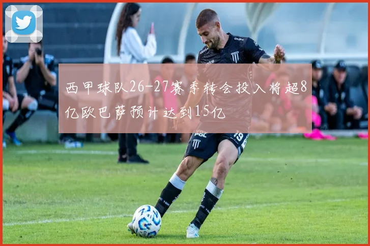 西甲球队26-27赛季转会投入将超8亿欧巴萨预计达到15亿