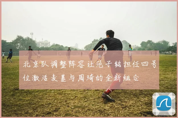 北京队调整阵容让范子铭担任四号位激活麦基与周琦的全新组合