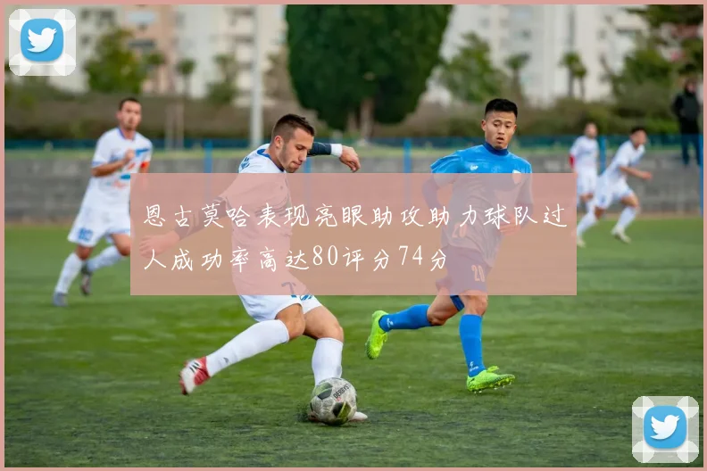 恩古莫哈表现亮眼助攻助力球队过人成功率高达80评分74分