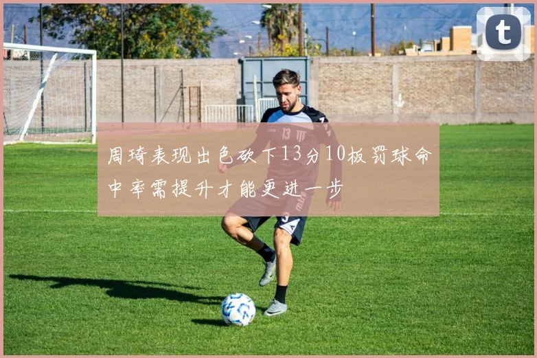 周琦表现出色砍下13分10板罚球命中率需提升才能更进一步