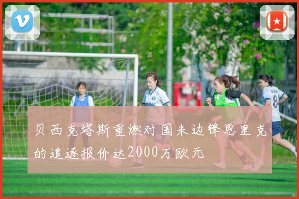 贝西克塔斯重燃对国米边锋恩里克的追逐报价达2000万欧元