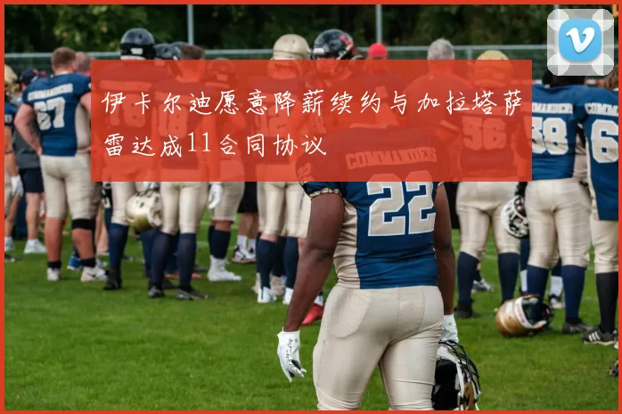 伊卡尔迪愿意降薪续约与加拉塔萨雷达成11合同协议