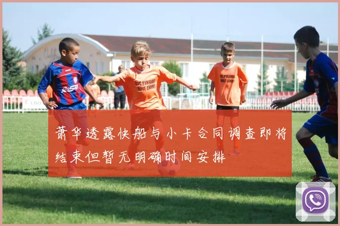 萧华透露快船与小卡合同调查即将结束但暂无明确时间安排