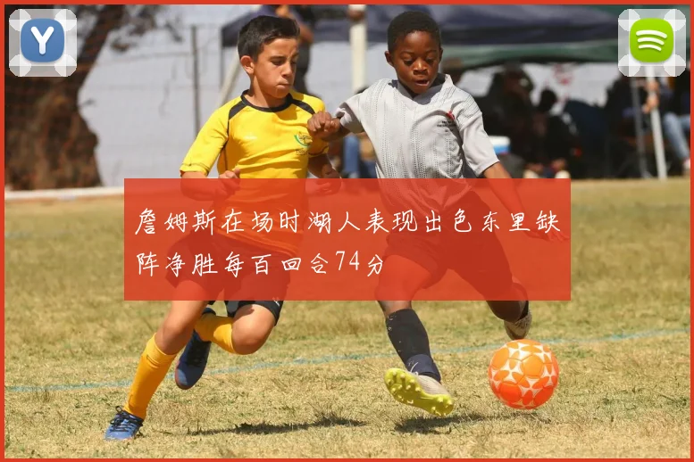 詹姆斯在场时湖人表现出色东里缺阵净胜每百回合74分