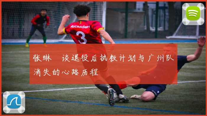 张琳芃谈退役后执教计划与广州队消失的心路历程