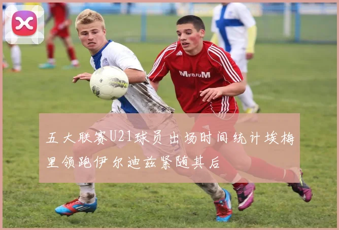 五大联赛U21球员出场时间统计埃梅里领跑伊尔迪兹紧随其后