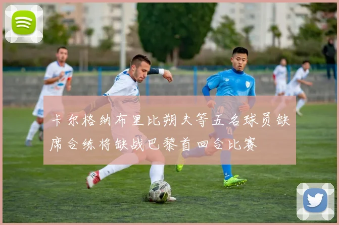 卡尔格纳布里比朔夫等五名球员缺席合练将缺战巴黎首回合比赛