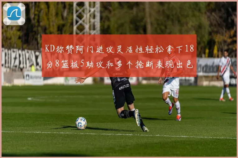 KD称赞阿门进攻灵活性轻松拿下18分8篮板5助攻和多个抢断表现出色