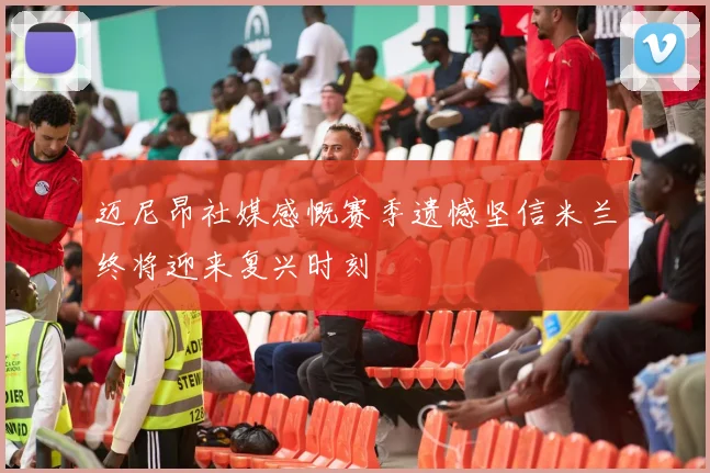 迈尼昂社媒感慨赛季遗憾坚信米兰终将迎来复兴时刻