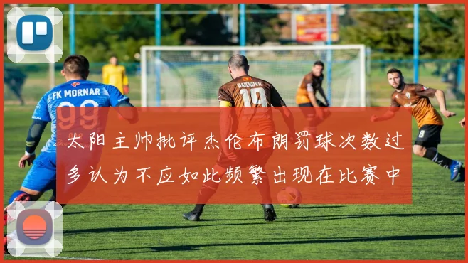 太阳主帅批评杰伦布朗罚球次数过多认为不应如此频繁出现在比赛中